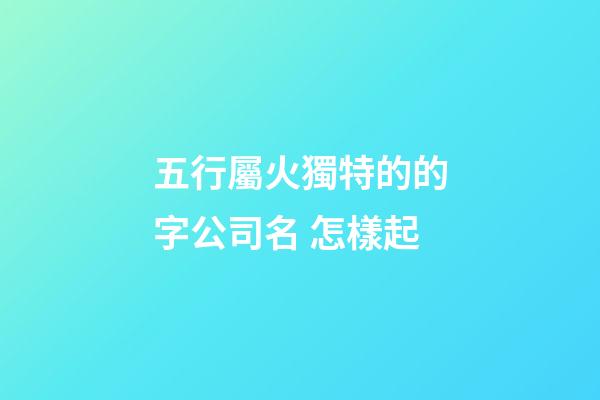 五行屬火獨特的的字公司名 怎樣起-第1張-公司起名-玄機派